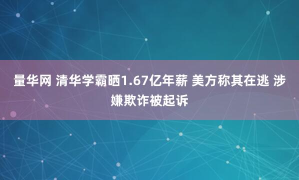 量华网 清华学霸晒1.67亿年薪 美方称其在逃 涉嫌欺诈被起诉