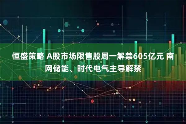 恒盛策略 A股市场限售股周一解禁605亿元 南网储能、时代电气主导解禁