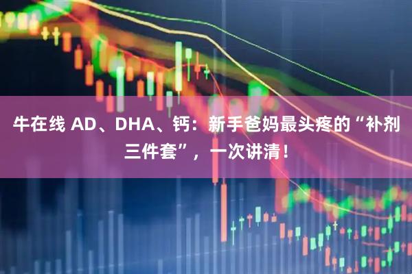 牛在线 AD、DHA、钙：新手爸妈最头疼的“补剂三件套”，一次讲清！