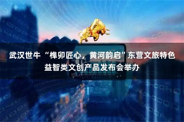 武汉世牛 “榫卯匠心，黄河韵启”东营文旅特色益智类文创产品发布会举办