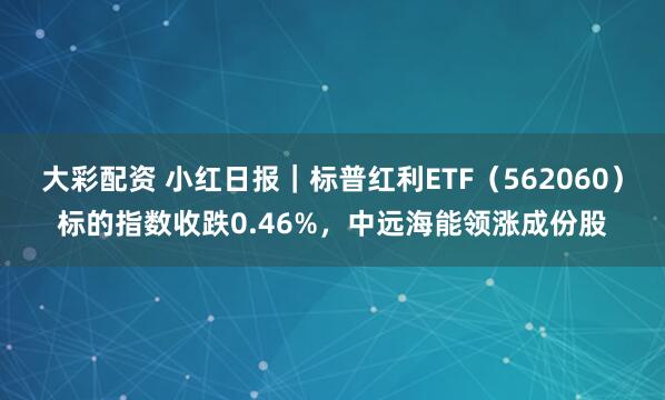 大彩配资 小红日报｜标普红利ETF（562060）标的指数收跌0.46%，中远海能领涨成份股