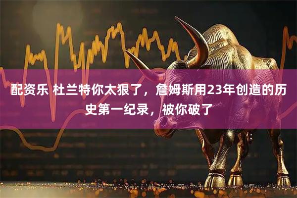 配资乐 杜兰特你太狠了，詹姆斯用23年创造的历史第一纪录，被你破了