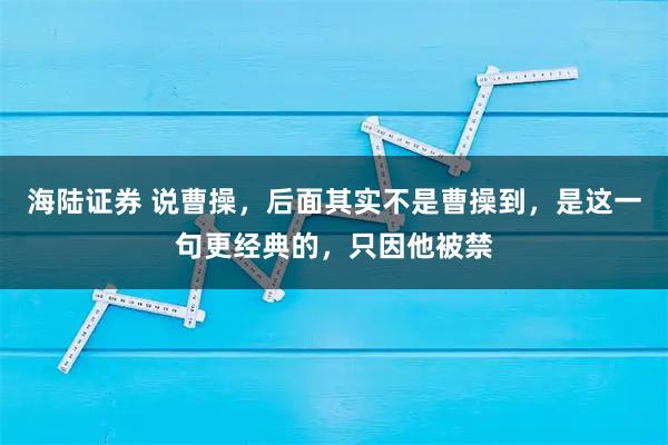 海陆证券 说曹操，后面其实不是曹操到，是这一句更经典的，只因他被禁