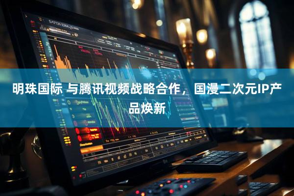 明珠国际 与腾讯视频战略合作，国漫二次元IP产品焕新