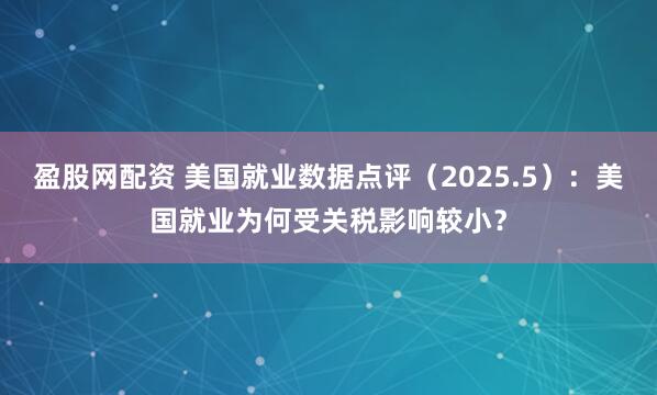 盈股网配资 美国就业数据点评（2025.5）：美国就业为何受关税影响较小？