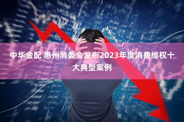 中华金配 惠州消委会发布2023年度消费维权十大典型案例