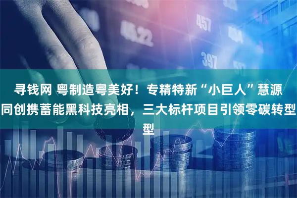 寻钱网 粤制造粤美好！专精特新“小巨人”慧源同创携蓄能黑科技亮相，三大标杆项目引领零碳转型