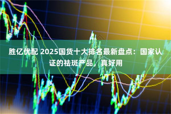 胜亿优配 2025国货十大排名最新盘点：国家认证的祛斑产品，真好用