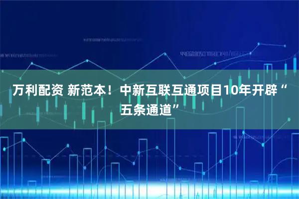 万利配资 新范本！中新互联互通项目10年开辟“五条通道”