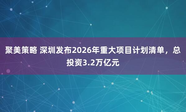 聚美策略 深圳发布2026年重大项目计划清单，总投资3.2万亿元