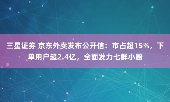 三星证券 京东外卖发布公开信：市占超15%，下单用户超2.4亿，全面发力七鲜小厨