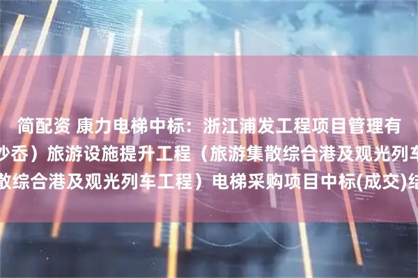 简配资 康力电梯中标：浙江浦发工程项目管理有限公司关于仙叠岩（大沙岙）旅游设施提升工程（旅游集散综合港及观光列车工程）电梯采购项目中标(成交)结果公告