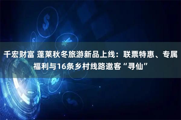 千宏财富 蓬莱秋冬旅游新品上线：联票特惠、专属福利与16条乡村线路邀客“寻仙”