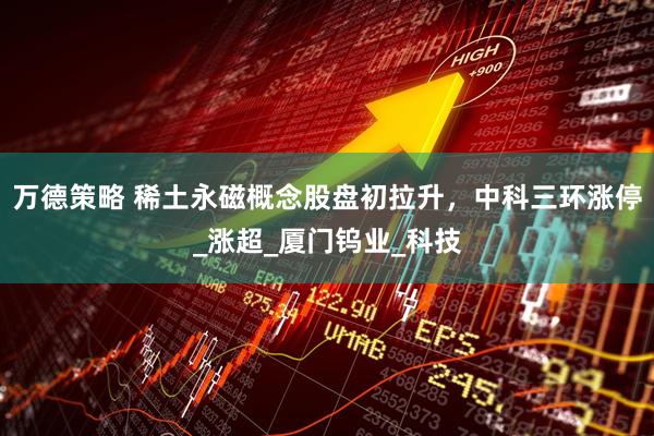 万德策略 稀土永磁概念股盘初拉升，中科三环涨停_涨超_厦门钨业_科技